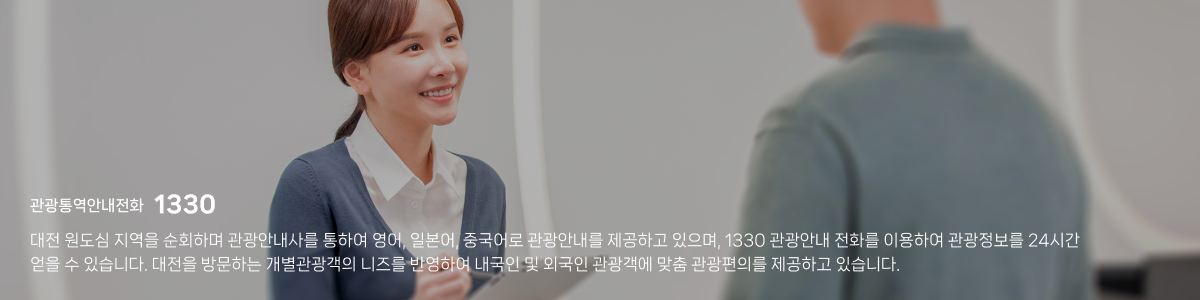 관광통역안내전화 1330 / 대전 원도심 지역을 순회하며 관광안내사를 통하여 영어, 일본어, 중국어로 관광안내를 제공하고 있으며, 1330 관광안내 전화를 이용하여 관광정보를 24시간 얻을 수 있습니다. 대전을 방문하는 개별관광객의 니즈를 반영하여 내국인 및 외국인 관광객에 맞춤 관광편의를 제공하고 있습니다.