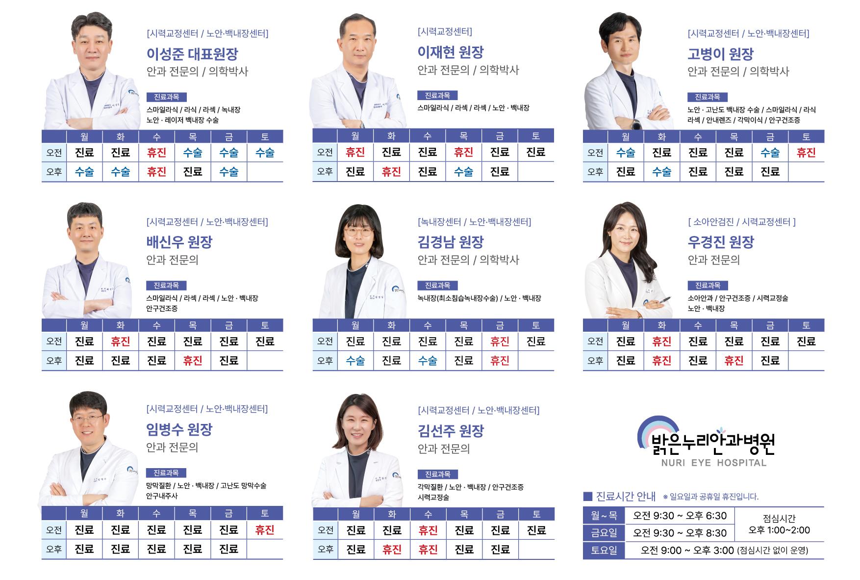 [시력교정센터 / 노안&middot;백내장센터] 진료과목: 스마일라식, 라섹, 라식, 녹내장, 노안&middot;레이저 백내장 수술  월: 오전 진료 / 오후 수술  화: 오전 진료 / 오후 수술  수: 오전&middot;오후 휴진  목: 오전 수술 / 오후 진료  금: 오전&middot;오후 수술  토: 오전 수술 / 오후 없음  [시력교정센터] 이재현 원장 (안과 전문의 / 의학박사) 진료과목: 스마일라식, 라섹, 라식, 노안&middot;백내장  월: 오전 휴진 / 오후 진료  화: 오전 진료 / 오후 휴진  수: 오전&middot;오후 진료  목: 오전 휴진 / 오후 수술  금: 오전&middot;오후 진료  토: 오전 진료 / 오후 없음  [시력교정센터 / 노안&middot;백내장센터] 고병이 원장 (안과 전문의 / 의학박사) 진료과목: 노안, 고난도 백내장 수술, 스마일라식, 라섹, 안내렌즈, 각막이식, 안구건조증  월: 오전 수술 / 오후 진료 화: 오전 진료 / 오후 수술 수: 오전&middot;오후 진료 목: 오전&middot;오후 진료 금: 오전 수술 / 오후 진료 토: 오전 휴진 / 오후 없음  [시력교정센터 / 노안&middot;백내장센터] 배신우 원장 (안과 전문의) 진료과목: 스마일라식, 라섹, 라식, 노안&middot;백내장, 안구건조증 월: 오전&middot;오후 진료 화: 오전 휴진 / 오후 진료 수: 오전&middot;오후 진료 목: 오전 진료 / 오후 휴진 금: 오전&middot;오후 진료 토: 오전 진료 / 오후 없음  [녹내장센터 / 노안&middot;백내장센터] 김경남 원장 (안과 전문의 / 의학박사) 진료과목: 녹내장(최소침습 녹내장수술), 노안&middot;백내장  월: 오전 진료 / 오후 수술  화: 오전&middot;오후 진료  수: 오전 진료 / 오후 수술  목: 오전&middot;오후 진료  금: 오전&middot;오후 휴진  토: 오전 진료 / 오후 없음  [소아안검진 / 시력교정센터] 우경진 원장 (안과 전문의) 진료과목: 소아안과, 안구건조증, 시력교정술,노안&middot;백내장  월: 오전&middot;오후 진료  화: 오전&middot;오후 휴진  수: 오전&middot;오후 진료 목: 오전 진료 / 오후 휴진 금: 오전&middot;오후 진료 토: 오전 진료 / 오후 없음  [시력교정센터 / 노안&middot;백내장센터] 임병수 원장 (안과 전문의) 진료과목: 망막질환, 노안&middot;백내장, 고난도 망막수술,안구내주사  월: 오전&middot;오후 진료 화: 오전&middot;오후 진료 수: 오전&middot;오후 진료 목: 오전&middot;오후 진료 금: 오전&middot;오후 진료 토: 오전 휴진 / 오후 없음  [시력교정센터 / 노안&middot;백내장센터] 김선주 원장 (안과 전문의) 진료과목: 각막질환, 노안&middot;백내장, 안구건조증,시력교정술  월: 오전&middot;오후 진료  화: 오전&middot;오후 휴진 수: 오전&middot;오후 진료 목: 오전 진료 / 오후 휴진 금: 오전&middot;오후 진료 토: 오전 진료 / 오후 없음  병원 진료시간 안내 월~목: 오전 9시 30분 ~ 오후 6시 30분 (점심시간: 오후 1시 ~ 2시) 금요일: 오전 9시 30분 ~ 오후 8시 30분 (점심시간: 오후 1시 ~ 2시) 토요일: 오전 9시 ~ 오후 3시 (점심시간 없이 운영) *일요일과 공휴일 휴진입니다.