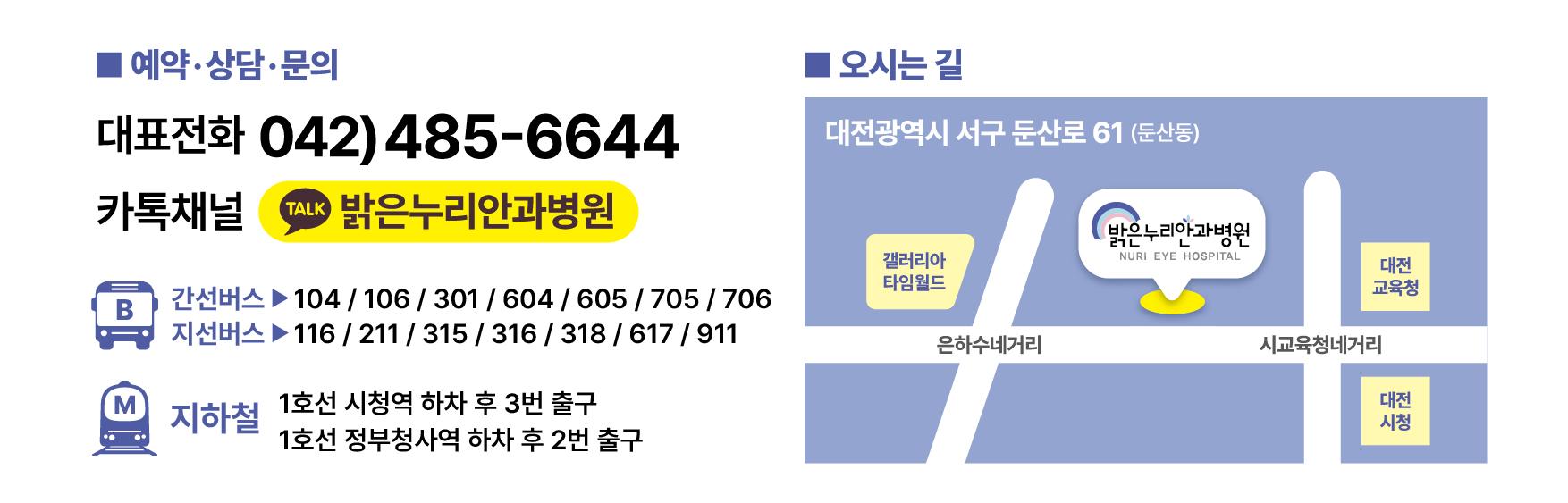 예약&middot;상담&middot;문의 대표전화: 042-485-6644 카카오톡 채널: &ldquo;밝은누리안과병원&rdquo;   대중교통 안내 간선버스: 104, 106, 301, 604, 605, 705, 706  지선버스: 116, 211, 315, 316, 318, 617, 911  지하철: 1호선 시청역 하차 후 3번 출구, 1호선 정부청사역 하차 후 2번 출구   병원 위치 안내 주소: 대전광역시 서구 둔산로 61 (둔산동), 지도 상 병원은 &lsquo;시교육청네거리&rsquo;와 &lsquo;은하수네거리&rsquo; 사이, &lsquo;갤러리아 타임월드&rsquo; 맞은편에 위치해 있으며, 근처에 &lsquo;대전시청&rsquo;과 &lsquo;대전교육청&rsquo;이 있음.